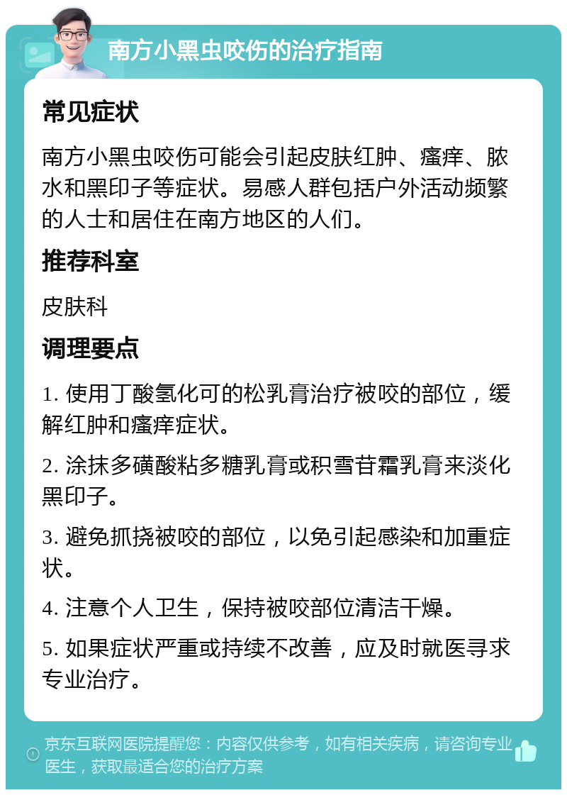 南方小黑虫咬伤的治疗指南 常见症状 南方小黑虫咬伤可能会引起皮肤红肿、瘙痒、脓水和黑印子等症状。易感人群包括户外活动频繁的人士和居住在南方地区的人们。 推荐科室 皮肤科 调理要点 1. 使用丁酸氢化可的松乳膏治疗被咬的部位，缓解红肿和瘙痒症状。 2. 涂抹多磺酸粘多糖乳膏或积雪苷霜乳膏来淡化黑印子。 3. 避免抓挠被咬的部位，以免引起感染和加重症状。 4. 注意个人卫生，保持被咬部位清洁干燥。 5. 如果症状严重或持续不改善，应及时就医寻求专业治疗。