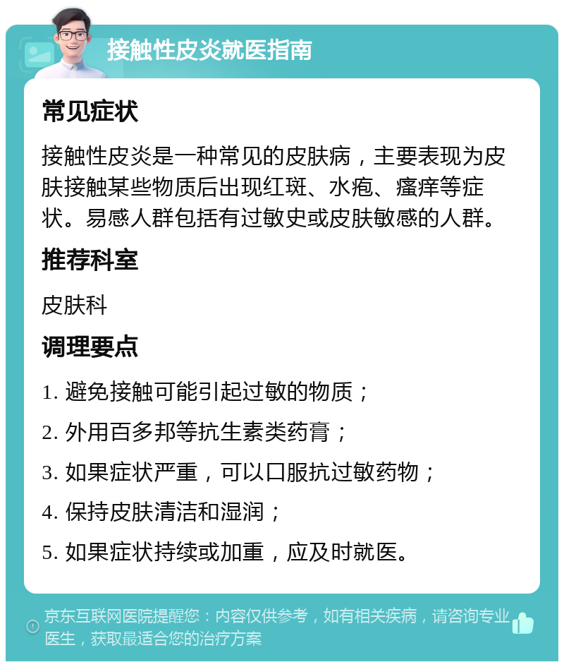 接触性皮炎就医指南 常见症状 接触性皮炎是一种常见的皮肤病，主要表现为皮肤接触某些物质后出现红斑、水疱、瘙痒等症状。易感人群包括有过敏史或皮肤敏感的人群。 推荐科室 皮肤科 调理要点 1. 避免接触可能引起过敏的物质； 2. 外用百多邦等抗生素类药膏； 3. 如果症状严重，可以口服抗过敏药物； 4. 保持皮肤清洁和湿润； 5. 如果症状持续或加重，应及时就医。