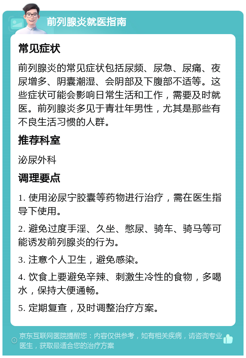 前列腺炎就医指南 常见症状 前列腺炎的常见症状包括尿频、尿急、尿痛、夜尿增多、阴囊潮湿、会阴部及下腹部不适等。这些症状可能会影响日常生活和工作，需要及时就医。前列腺炎多见于青壮年男性，尤其是那些有不良生活习惯的人群。 推荐科室 泌尿外科 调理要点 1. 使用泌尿宁胶囊等药物进行治疗，需在医生指导下使用。 2. 避免过度手淫、久坐、憋尿、骑车、骑马等可能诱发前列腺炎的行为。 3. 注意个人卫生，避免感染。 4. 饮食上要避免辛辣、刺激生冷性的食物，多喝水，保持大便通畅。 5. 定期复查，及时调整治疗方案。