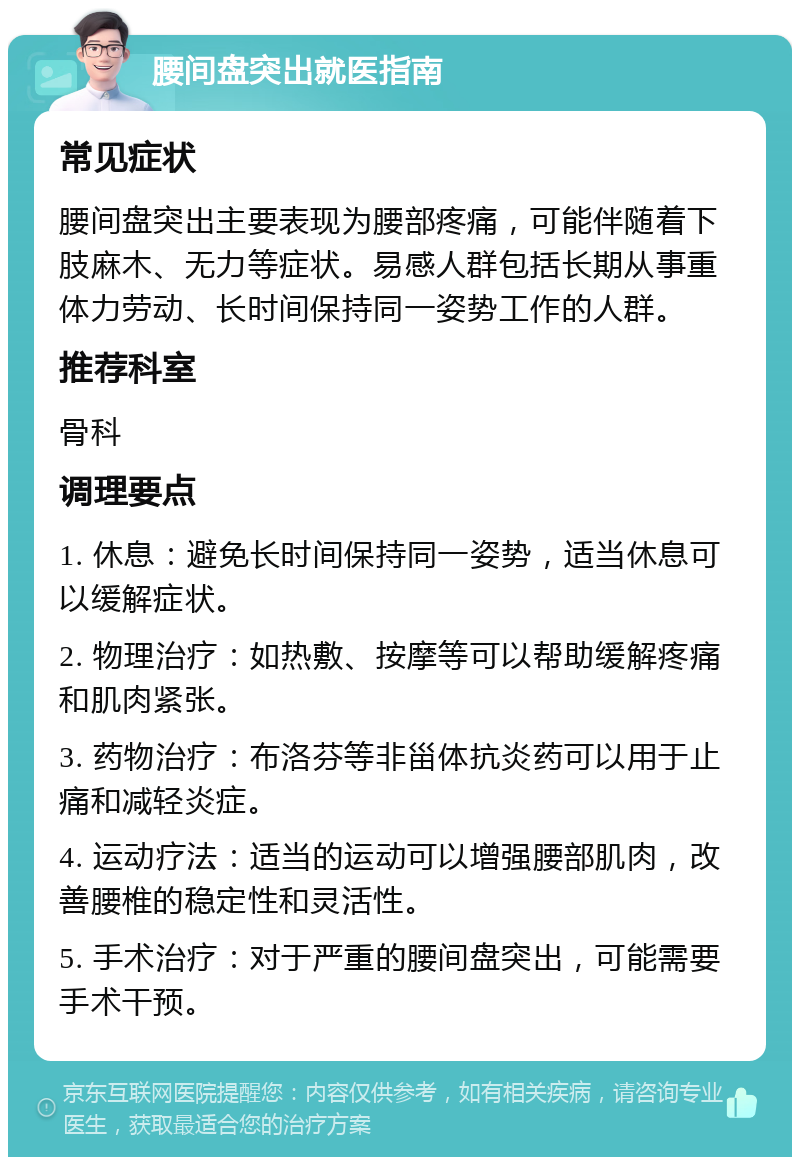 腰间盘突出就医指南 常见症状 腰间盘突出主要表现为腰部疼痛，可能伴随着下肢麻木、无力等症状。易感人群包括长期从事重体力劳动、长时间保持同一姿势工作的人群。 推荐科室 骨科 调理要点 1. 休息：避免长时间保持同一姿势，适当休息可以缓解症状。 2. 物理治疗：如热敷、按摩等可以帮助缓解疼痛和肌肉紧张。 3. 药物治疗：布洛芬等非甾体抗炎药可以用于止痛和减轻炎症。 4. 运动疗法：适当的运动可以增强腰部肌肉，改善腰椎的稳定性和灵活性。 5. 手术治疗：对于严重的腰间盘突出，可能需要手术干预。