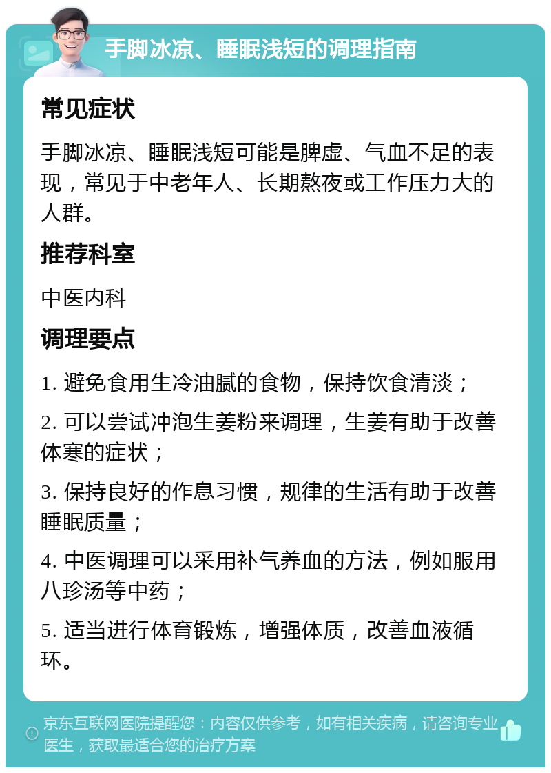 手脚冰凉、睡眠浅短的调理指南 常见症状 手脚冰凉、睡眠浅短可能是脾虚、气血不足的表现，常见于中老年人、长期熬夜或工作压力大的人群。 推荐科室 中医内科 调理要点 1. 避免食用生冷油腻的食物，保持饮食清淡； 2. 可以尝试冲泡生姜粉来调理，生姜有助于改善体寒的症状； 3. 保持良好的作息习惯，规律的生活有助于改善睡眠质量； 4. 中医调理可以采用补气养血的方法，例如服用八珍汤等中药； 5. 适当进行体育锻炼，增强体质，改善血液循环。