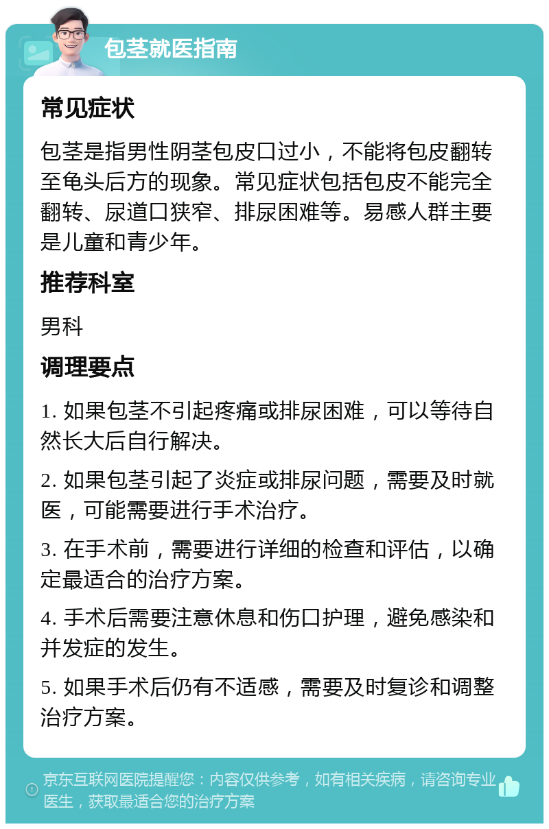 包茎就医指南 常见症状 包茎是指男性阴茎包皮口过小，不能将包皮翻转至龟头后方的现象。常见症状包括包皮不能完全翻转、尿道口狭窄、排尿困难等。易感人群主要是儿童和青少年。 推荐科室 男科 调理要点 1. 如果包茎不引起疼痛或排尿困难，可以等待自然长大后自行解决。 2. 如果包茎引起了炎症或排尿问题，需要及时就医，可能需要进行手术治疗。 3. 在手术前，需要进行详细的检查和评估，以确定最适合的治疗方案。 4. 手术后需要注意休息和伤口护理，避免感染和并发症的发生。 5. 如果手术后仍有不适感，需要及时复诊和调整治疗方案。