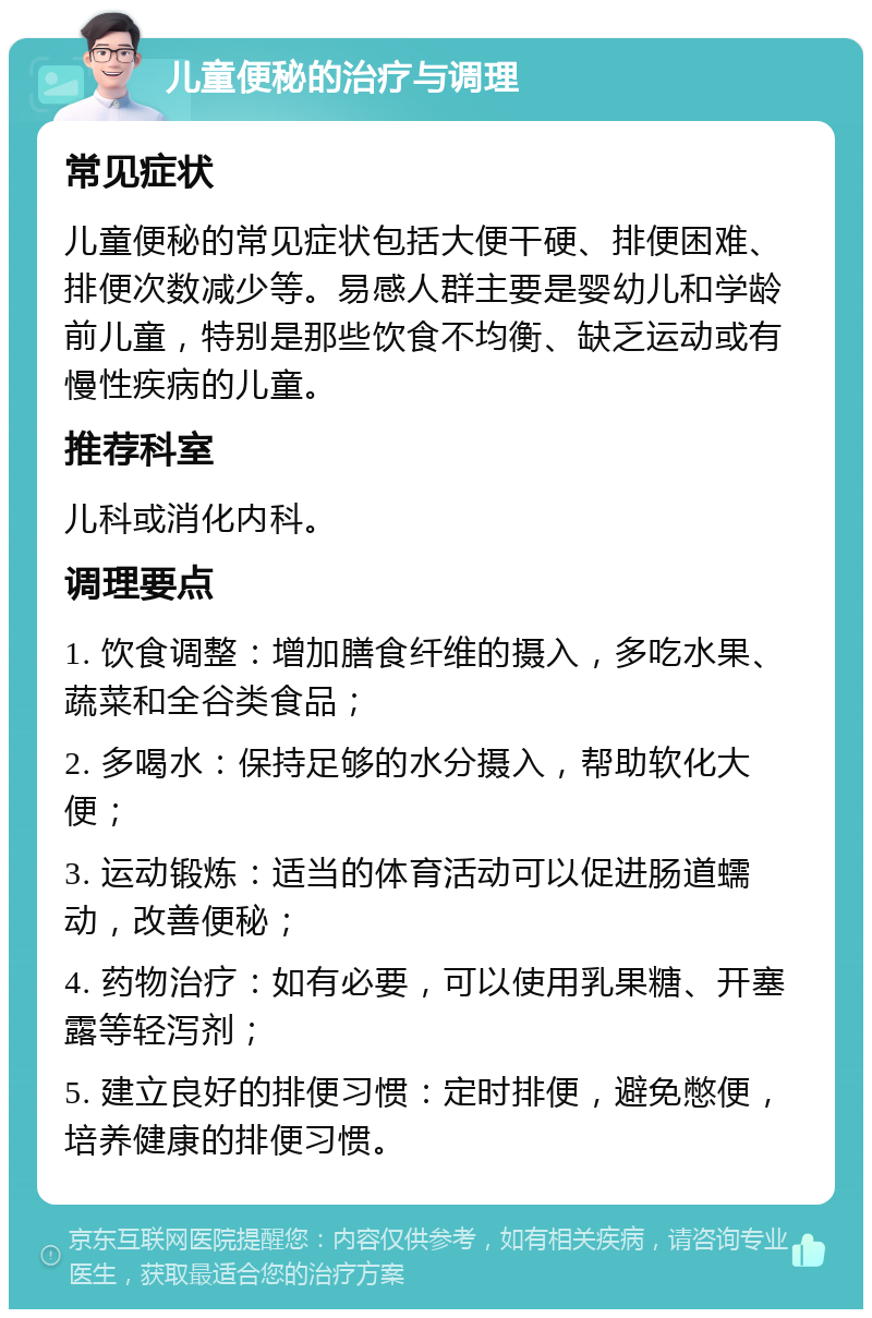 儿童便秘的治疗与调理 常见症状 儿童便秘的常见症状包括大便干硬、排便困难、排便次数减少等。易感人群主要是婴幼儿和学龄前儿童，特别是那些饮食不均衡、缺乏运动或有慢性疾病的儿童。 推荐科室 儿科或消化内科。 调理要点 1. 饮食调整：增加膳食纤维的摄入，多吃水果、蔬菜和全谷类食品； 2. 多喝水：保持足够的水分摄入，帮助软化大便； 3. 运动锻炼：适当的体育活动可以促进肠道蠕动，改善便秘； 4. 药物治疗：如有必要，可以使用乳果糖、开塞露等轻泻剂； 5. 建立良好的排便习惯：定时排便，避免憋便，培养健康的排便习惯。