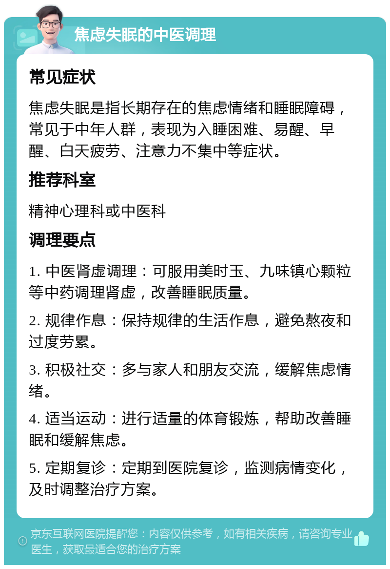 焦虑失眠的中医调理 常见症状 焦虑失眠是指长期存在的焦虑情绪和睡眠障碍，常见于中年人群，表现为入睡困难、易醒、早醒、白天疲劳、注意力不集中等症状。 推荐科室 精神心理科或中医科 调理要点 1. 中医肾虚调理：可服用美时玉、九味镇心颗粒等中药调理肾虚，改善睡眠质量。 2. 规律作息：保持规律的生活作息，避免熬夜和过度劳累。 3. 积极社交：多与家人和朋友交流，缓解焦虑情绪。 4. 适当运动：进行适量的体育锻炼，帮助改善睡眠和缓解焦虑。 5. 定期复诊：定期到医院复诊，监测病情变化，及时调整治疗方案。