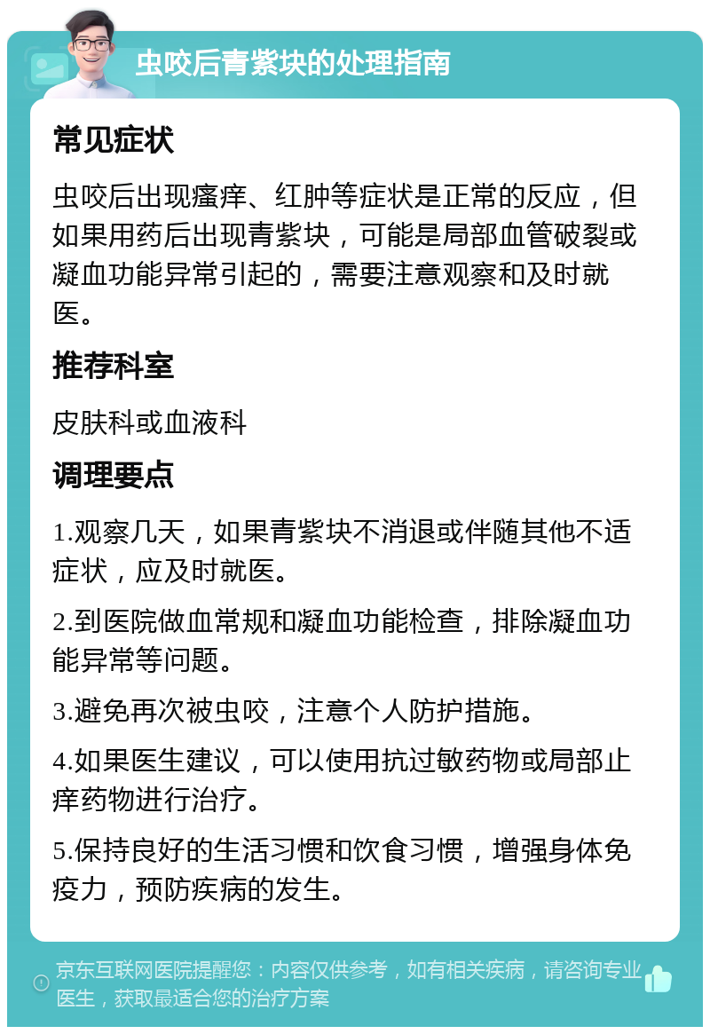 虫咬后青紫块的处理指南 常见症状 虫咬后出现瘙痒、红肿等症状是正常的反应，但如果用药后出现青紫块，可能是局部血管破裂或凝血功能异常引起的，需要注意观察和及时就医。 推荐科室 皮肤科或血液科 调理要点 1.观察几天，如果青紫块不消退或伴随其他不适症状，应及时就医。 2.到医院做血常规和凝血功能检查，排除凝血功能异常等问题。 3.避免再次被虫咬，注意个人防护措施。 4.如果医生建议，可以使用抗过敏药物或局部止痒药物进行治疗。 5.保持良好的生活习惯和饮食习惯，增强身体免疫力，预防疾病的发生。