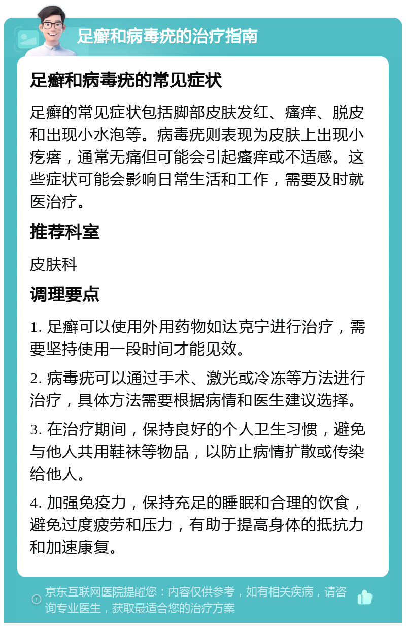 足癣和病毒疣的治疗指南 足癣和病毒疣的常见症状 足癣的常见症状包括脚部皮肤发红、瘙痒、脱皮和出现小水泡等。病毒疣则表现为皮肤上出现小疙瘩，通常无痛但可能会引起瘙痒或不适感。这些症状可能会影响日常生活和工作，需要及时就医治疗。 推荐科室 皮肤科 调理要点 1. 足癣可以使用外用药物如达克宁进行治疗，需要坚持使用一段时间才能见效。 2. 病毒疣可以通过手术、激光或冷冻等方法进行治疗，具体方法需要根据病情和医生建议选择。 3. 在治疗期间，保持良好的个人卫生习惯，避免与他人共用鞋袜等物品，以防止病情扩散或传染给他人。 4. 加强免疫力，保持充足的睡眠和合理的饮食，避免过度疲劳和压力，有助于提高身体的抵抗力和加速康复。