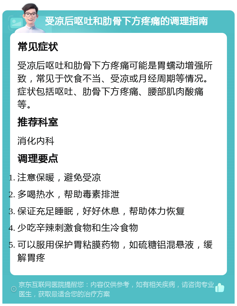 受凉后呕吐和肋骨下方疼痛的调理指南 常见症状 受凉后呕吐和肋骨下方疼痛可能是胃蠕动增强所致，常见于饮食不当、受凉或月经周期等情况。症状包括呕吐、肋骨下方疼痛、腰部肌肉酸痛等。 推荐科室 消化内科 调理要点 注意保暖，避免受凉 多喝热水，帮助毒素排泄 保证充足睡眠，好好休息，帮助体力恢复 少吃辛辣刺激食物和生冷食物 可以服用保护胃粘膜药物，如硫糖铝混悬液，缓解胃疼