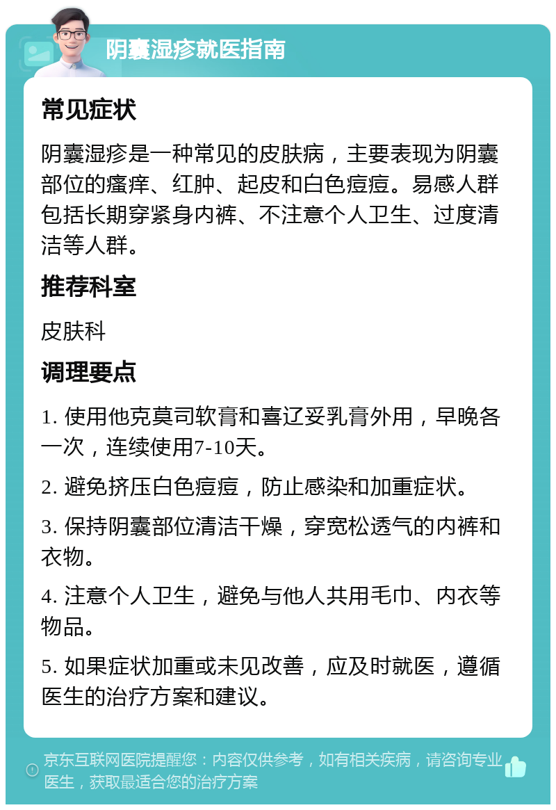 阴囊湿疹就医指南 常见症状 阴囊湿疹是一种常见的皮肤病，主要表现为阴囊部位的瘙痒、红肿、起皮和白色痘痘。易感人群包括长期穿紧身内裤、不注意个人卫生、过度清洁等人群。 推荐科室 皮肤科 调理要点 1. 使用他克莫司软膏和喜辽妥乳膏外用，早晚各一次，连续使用7-10天。 2. 避免挤压白色痘痘，防止感染和加重症状。 3. 保持阴囊部位清洁干燥，穿宽松透气的内裤和衣物。 4. 注意个人卫生，避免与他人共用毛巾、内衣等物品。 5. 如果症状加重或未见改善，应及时就医，遵循医生的治疗方案和建议。