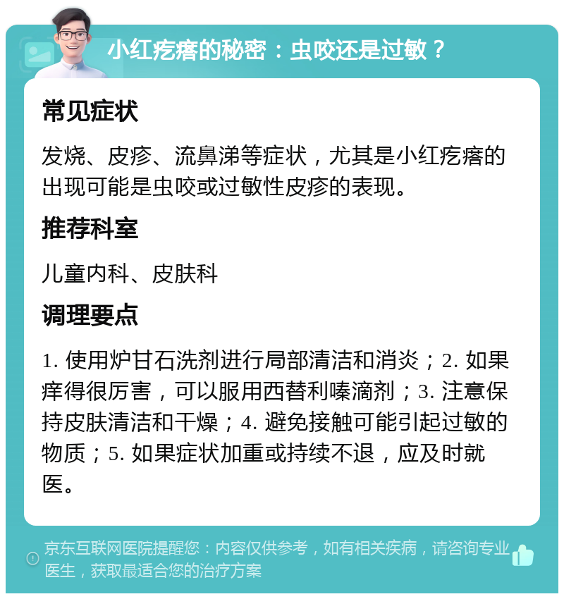 小红疙瘩的秘密：虫咬还是过敏？ 常见症状 发烧、皮疹、流鼻涕等症状，尤其是小红疙瘩的出现可能是虫咬或过敏性皮疹的表现。 推荐科室 儿童内科、皮肤科 调理要点 1. 使用炉甘石洗剂进行局部清洁和消炎；2. 如果痒得很厉害，可以服用西替利嗪滴剂；3. 注意保持皮肤清洁和干燥；4. 避免接触可能引起过敏的物质；5. 如果症状加重或持续不退，应及时就医。