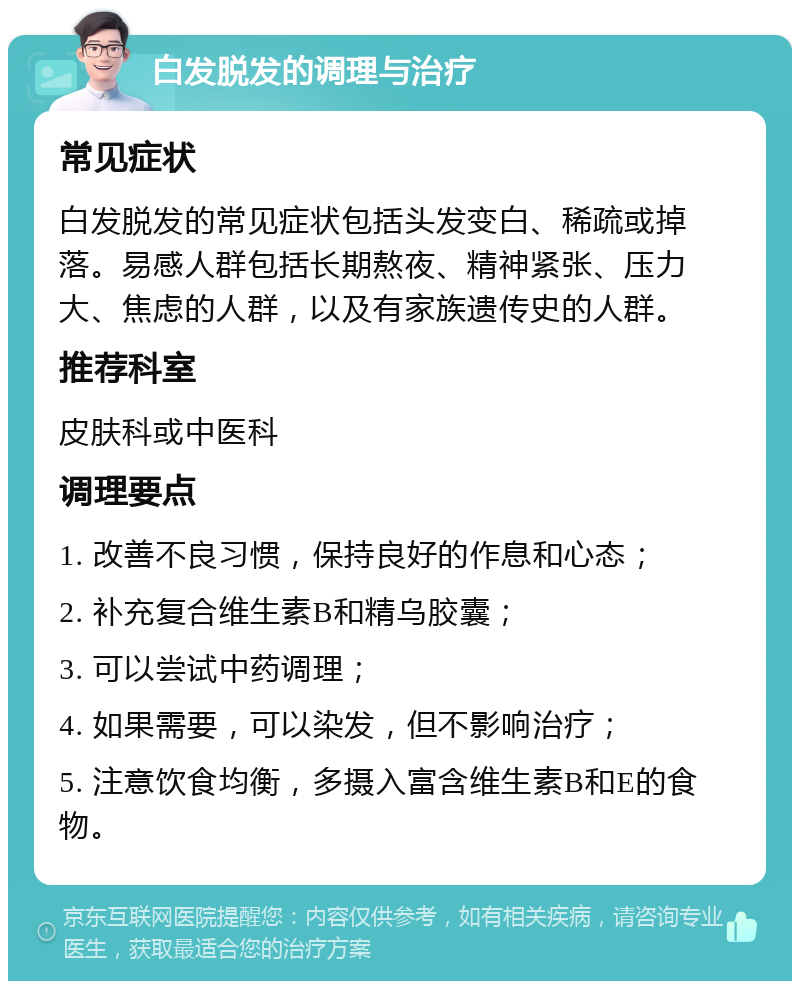 白发脱发的调理与治疗 常见症状 白发脱发的常见症状包括头发变白、稀疏或掉落。易感人群包括长期熬夜、精神紧张、压力大、焦虑的人群，以及有家族遗传史的人群。 推荐科室 皮肤科或中医科 调理要点 1. 改善不良习惯，保持良好的作息和心态； 2. 补充复合维生素B和精乌胶囊； 3. 可以尝试中药调理； 4. 如果需要，可以染发，但不影响治疗； 5. 注意饮食均衡，多摄入富含维生素B和E的食物。