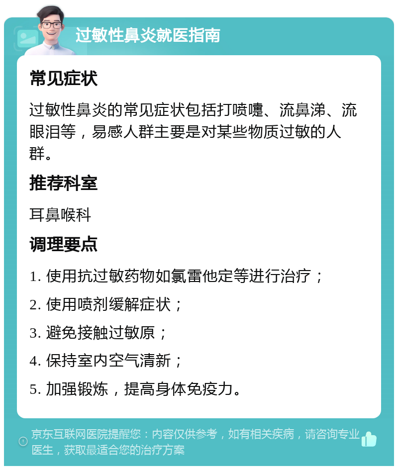 过敏性鼻炎就医指南 常见症状 过敏性鼻炎的常见症状包括打喷嚏、流鼻涕、流眼泪等，易感人群主要是对某些物质过敏的人群。 推荐科室 耳鼻喉科 调理要点 1. 使用抗过敏药物如氯雷他定等进行治疗； 2. 使用喷剂缓解症状； 3. 避免接触过敏原； 4. 保持室内空气清新； 5. 加强锻炼，提高身体免疫力。