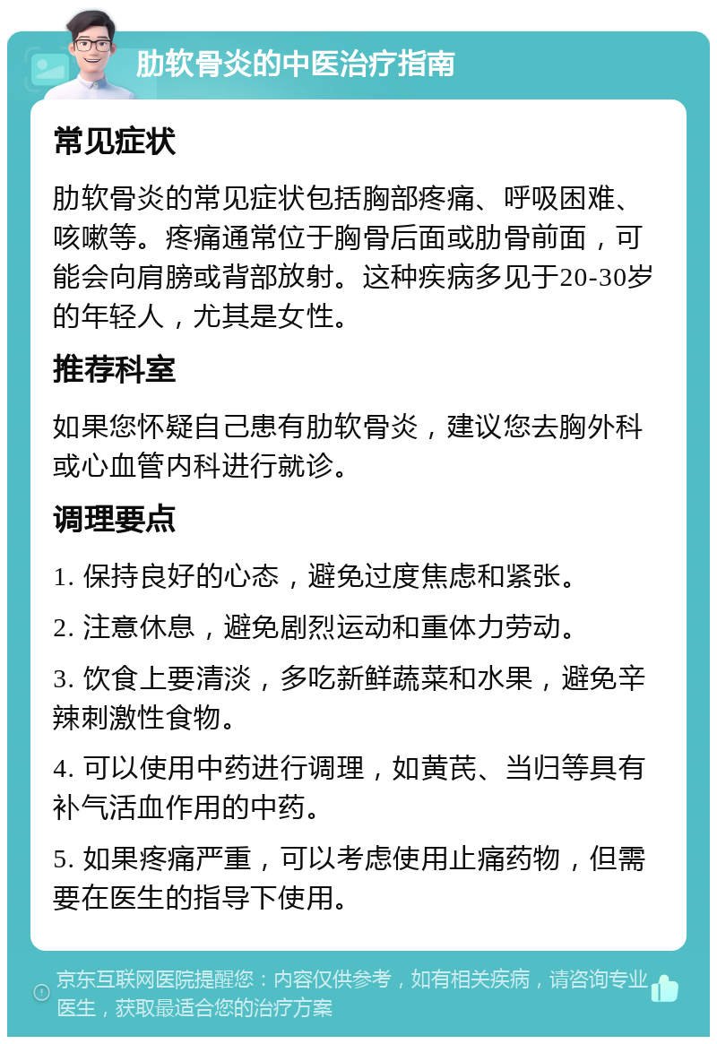 肋软骨炎的中医治疗指南 常见症状 肋软骨炎的常见症状包括胸部疼痛、呼吸困难、咳嗽等。疼痛通常位于胸骨后面或肋骨前面，可能会向肩膀或背部放射。这种疾病多见于20-30岁的年轻人，尤其是女性。 推荐科室 如果您怀疑自己患有肋软骨炎，建议您去胸外科或心血管内科进行就诊。 调理要点 1. 保持良好的心态，避免过度焦虑和紧张。 2. 注意休息，避免剧烈运动和重体力劳动。 3. 饮食上要清淡，多吃新鲜蔬菜和水果，避免辛辣刺激性食物。 4. 可以使用中药进行调理，如黄芪、当归等具有补气活血作用的中药。 5. 如果疼痛严重，可以考虑使用止痛药物，但需要在医生的指导下使用。