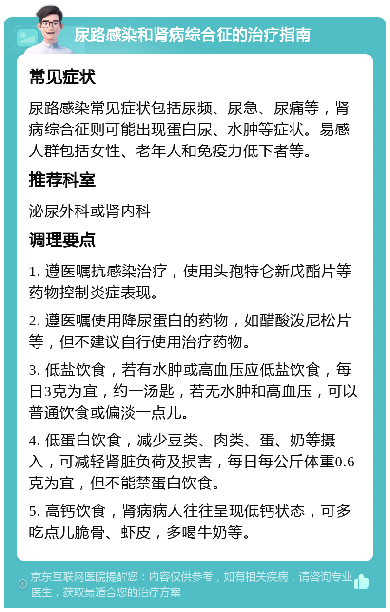 尿路感染和肾病综合征的治疗指南 常见症状 尿路感染常见症状包括尿频、尿急、尿痛等，肾病综合征则可能出现蛋白尿、水肿等症状。易感人群包括女性、老年人和免疫力低下者等。 推荐科室 泌尿外科或肾内科 调理要点 1. 遵医嘱抗感染治疗，使用头孢特仑新戊酯片等药物控制炎症表现。 2. 遵医嘱使用降尿蛋白的药物，如醋酸泼尼松片等，但不建议自行使用治疗药物。 3. 低盐饮食，若有水肿或高血压应低盐饮食，每日3克为宜，约一汤匙，若无水肿和高血压，可以普通饮食或偏淡一点儿。 4. 低蛋白饮食，减少豆类、肉类、蛋、奶等摄入，可减轻肾脏负荷及损害，每日每公斤体重0.6克为宜，但不能禁蛋白饮食。 5. 高钙饮食，肾病病人往往呈现低钙状态，可多吃点儿脆骨、虾皮，多喝牛奶等。