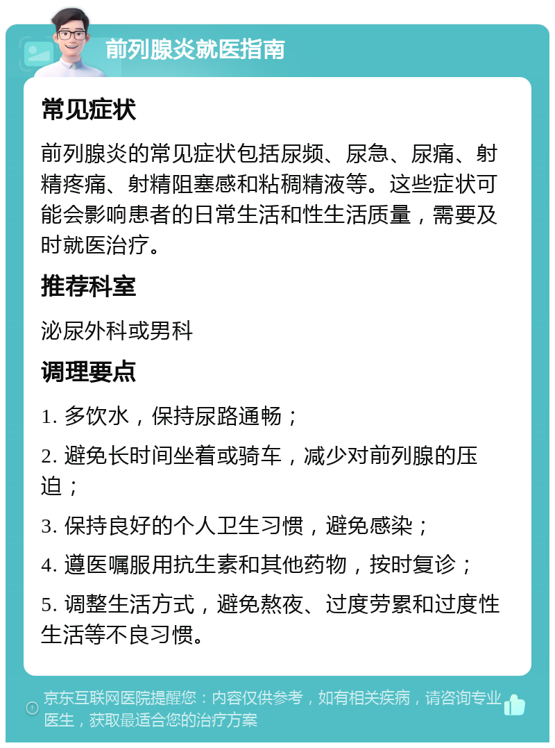 前列腺炎就医指南 常见症状 前列腺炎的常见症状包括尿频、尿急、尿痛、射精疼痛、射精阻塞感和粘稠精液等。这些症状可能会影响患者的日常生活和性生活质量，需要及时就医治疗。 推荐科室 泌尿外科或男科 调理要点 1. 多饮水，保持尿路通畅； 2. 避免长时间坐着或骑车，减少对前列腺的压迫； 3. 保持良好的个人卫生习惯，避免感染； 4. 遵医嘱服用抗生素和其他药物，按时复诊； 5. 调整生活方式，避免熬夜、过度劳累和过度性生活等不良习惯。