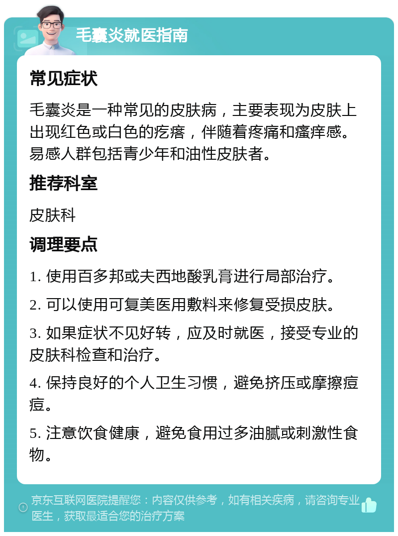 毛囊炎就医指南 常见症状 毛囊炎是一种常见的皮肤病，主要表现为皮肤上出现红色或白色的疙瘩，伴随着疼痛和瘙痒感。易感人群包括青少年和油性皮肤者。 推荐科室 皮肤科 调理要点 1. 使用百多邦或夫西地酸乳膏进行局部治疗。 2. 可以使用可复美医用敷料来修复受损皮肤。 3. 如果症状不见好转，应及时就医，接受专业的皮肤科检查和治疗。 4. 保持良好的个人卫生习惯，避免挤压或摩擦痘痘。 5. 注意饮食健康，避免食用过多油腻或刺激性食物。