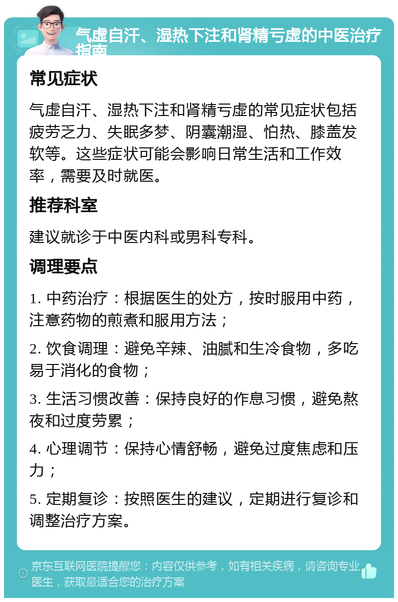 气虚自汗、湿热下注和肾精亏虚的中医治疗指南 常见症状 气虚自汗、湿热下注和肾精亏虚的常见症状包括疲劳乏力、失眠多梦、阴囊潮湿、怕热、膝盖发软等。这些症状可能会影响日常生活和工作效率，需要及时就医。 推荐科室 建议就诊于中医内科或男科专科。 调理要点 1. 中药治疗：根据医生的处方，按时服用中药，注意药物的煎煮和服用方法； 2. 饮食调理：避免辛辣、油腻和生冷食物，多吃易于消化的食物； 3. 生活习惯改善：保持良好的作息习惯，避免熬夜和过度劳累； 4. 心理调节：保持心情舒畅，避免过度焦虑和压力； 5. 定期复诊：按照医生的建议，定期进行复诊和调整治疗方案。