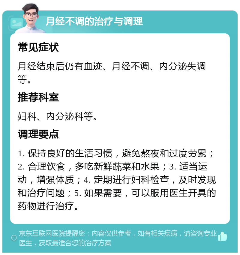 月经不调的治疗与调理 常见症状 月经结束后仍有血迹、月经不调、内分泌失调等。 推荐科室 妇科、内分泌科等。 调理要点 1. 保持良好的生活习惯，避免熬夜和过度劳累；2. 合理饮食，多吃新鲜蔬菜和水果；3. 适当运动，增强体质；4. 定期进行妇科检查，及时发现和治疗问题；5. 如果需要，可以服用医生开具的药物进行治疗。