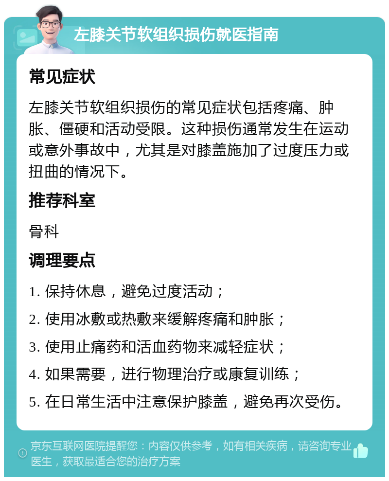 左膝关节软组织损伤就医指南 常见症状 左膝关节软组织损伤的常见症状包括疼痛、肿胀、僵硬和活动受限。这种损伤通常发生在运动或意外事故中，尤其是对膝盖施加了过度压力或扭曲的情况下。 推荐科室 骨科 调理要点 1. 保持休息，避免过度活动； 2. 使用冰敷或热敷来缓解疼痛和肿胀； 3. 使用止痛药和活血药物来减轻症状； 4. 如果需要，进行物理治疗或康复训练； 5. 在日常生活中注意保护膝盖，避免再次受伤。