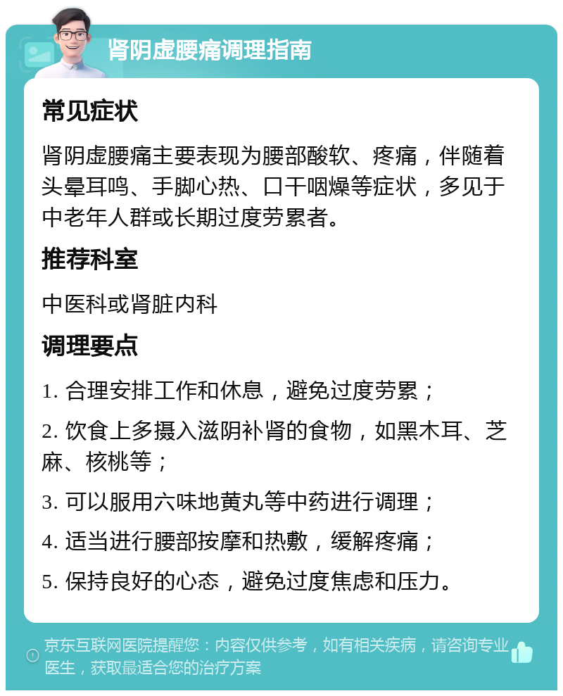 肾阴虚腰痛调理指南 常见症状 肾阴虚腰痛主要表现为腰部酸软、疼痛，伴随着头晕耳鸣、手脚心热、口干咽燥等症状，多见于中老年人群或长期过度劳累者。 推荐科室 中医科或肾脏内科 调理要点 1. 合理安排工作和休息，避免过度劳累； 2. 饮食上多摄入滋阴补肾的食物，如黑木耳、芝麻、核桃等； 3. 可以服用六味地黄丸等中药进行调理； 4. 适当进行腰部按摩和热敷，缓解疼痛； 5. 保持良好的心态，避免过度焦虑和压力。