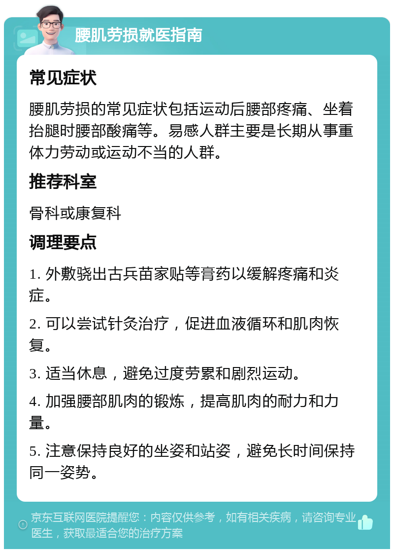 腰肌劳损就医指南 常见症状 腰肌劳损的常见症状包括运动后腰部疼痛、坐着抬腿时腰部酸痛等。易感人群主要是长期从事重体力劳动或运动不当的人群。 推荐科室 骨科或康复科 调理要点 1. 外敷骁出古兵苗家贴等膏药以缓解疼痛和炎症。 2. 可以尝试针灸治疗，促进血液循环和肌肉恢复。 3. 适当休息，避免过度劳累和剧烈运动。 4. 加强腰部肌肉的锻炼，提高肌肉的耐力和力量。 5. 注意保持良好的坐姿和站姿，避免长时间保持同一姿势。