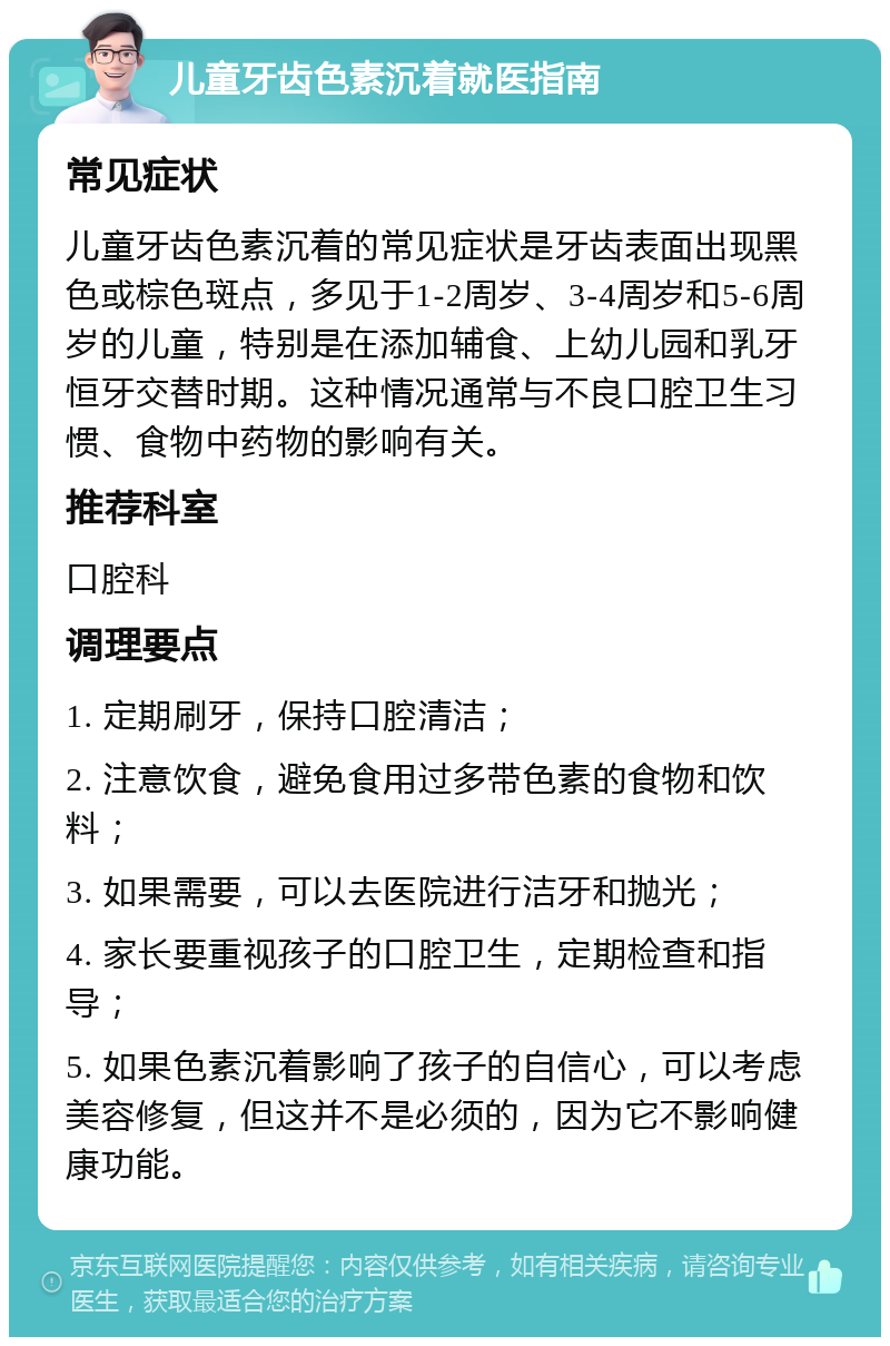 儿童牙齿色素沉着就医指南 常见症状 儿童牙齿色素沉着的常见症状是牙齿表面出现黑色或棕色斑点，多见于1-2周岁、3-4周岁和5-6周岁的儿童，特别是在添加辅食、上幼儿园和乳牙恒牙交替时期。这种情况通常与不良口腔卫生习惯、食物中药物的影响有关。 推荐科室 口腔科 调理要点 1. 定期刷牙，保持口腔清洁； 2. 注意饮食，避免食用过多带色素的食物和饮料； 3. 如果需要，可以去医院进行洁牙和抛光； 4. 家长要重视孩子的口腔卫生，定期检查和指导； 5. 如果色素沉着影响了孩子的自信心，可以考虑美容修复，但这并不是必须的，因为它不影响健康功能。