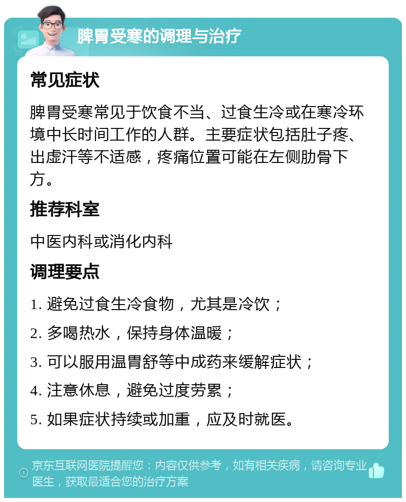 脾胃受寒的调理与治疗 常见症状 脾胃受寒常见于饮食不当、过食生冷或在寒冷环境中长时间工作的人群。主要症状包括肚子疼、出虚汗等不适感，疼痛位置可能在左侧肋骨下方。 推荐科室 中医内科或消化内科 调理要点 1. 避免过食生冷食物，尤其是冷饮； 2. 多喝热水，保持身体温暖； 3. 可以服用温胃舒等中成药来缓解症状； 4. 注意休息，避免过度劳累； 5. 如果症状持续或加重，应及时就医。