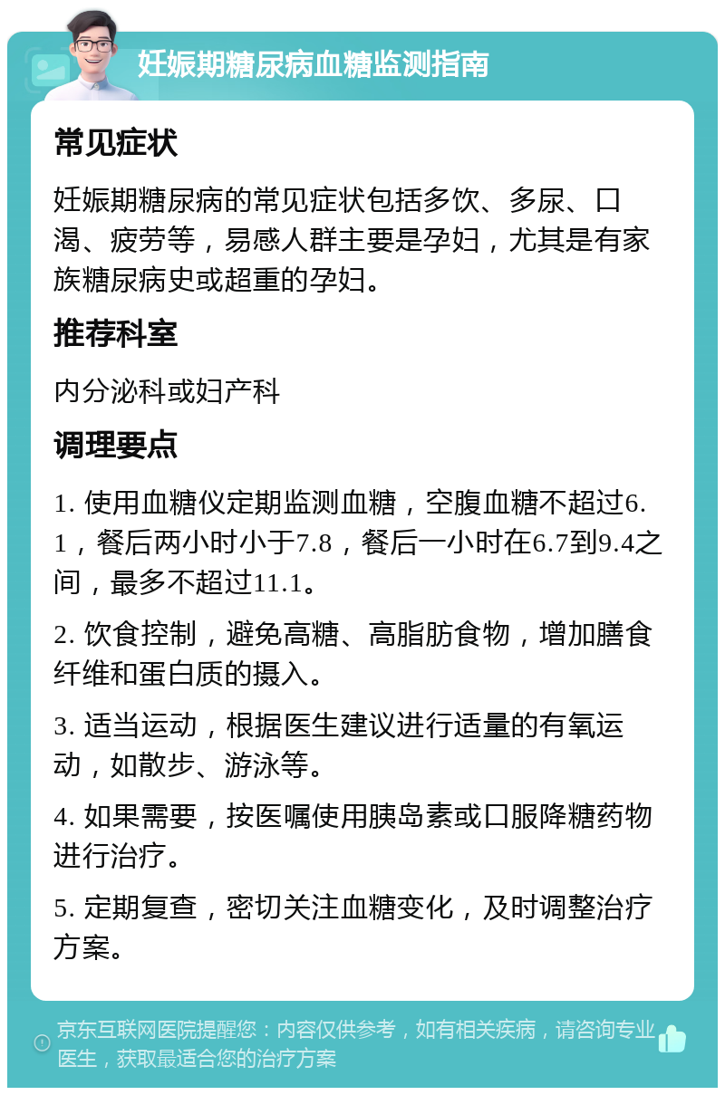 妊娠期糖尿病血糖监测指南 常见症状 妊娠期糖尿病的常见症状包括多饮、多尿、口渴、疲劳等，易感人群主要是孕妇，尤其是有家族糖尿病史或超重的孕妇。 推荐科室 内分泌科或妇产科 调理要点 1. 使用血糖仪定期监测血糖，空腹血糖不超过6.1，餐后两小时小于7.8，餐后一小时在6.7到9.4之间，最多不超过11.1。 2. 饮食控制，避免高糖、高脂肪食物，增加膳食纤维和蛋白质的摄入。 3. 适当运动，根据医生建议进行适量的有氧运动，如散步、游泳等。 4. 如果需要，按医嘱使用胰岛素或口服降糖药物进行治疗。 5. 定期复查，密切关注血糖变化，及时调整治疗方案。