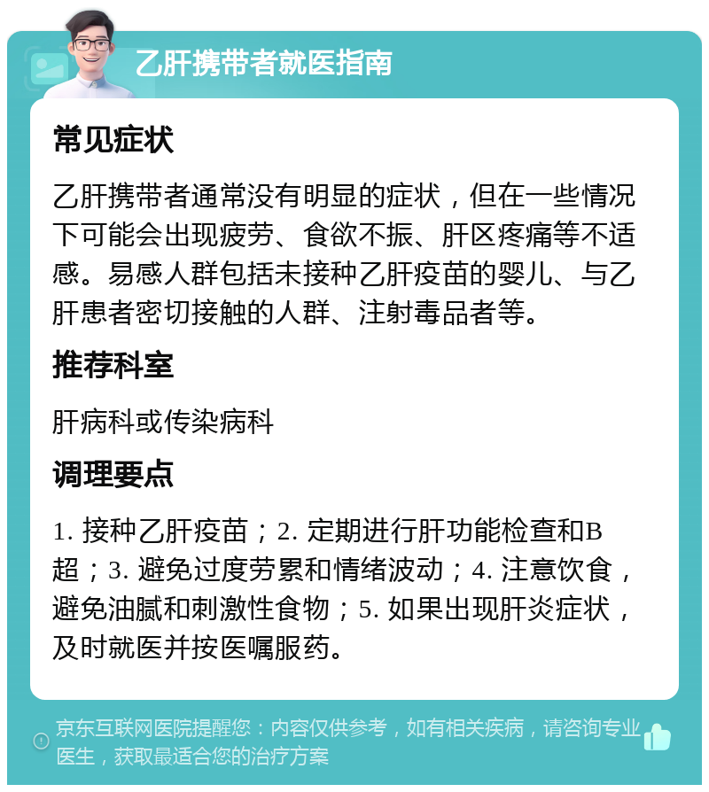 乙肝携带者就医指南 常见症状 乙肝携带者通常没有明显的症状，但在一些情况下可能会出现疲劳、食欲不振、肝区疼痛等不适感。易感人群包括未接种乙肝疫苗的婴儿、与乙肝患者密切接触的人群、注射毒品者等。 推荐科室 肝病科或传染病科 调理要点 1. 接种乙肝疫苗；2. 定期进行肝功能检查和B超；3. 避免过度劳累和情绪波动；4. 注意饮食，避免油腻和刺激性食物；5. 如果出现肝炎症状，及时就医并按医嘱服药。