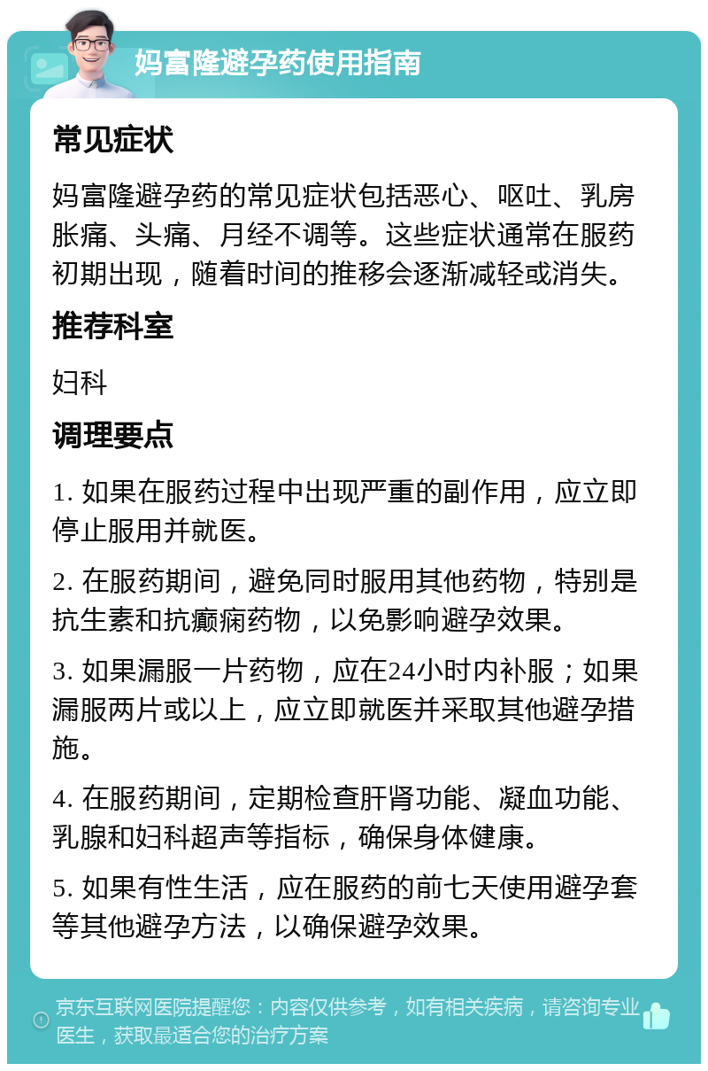 妈富隆避孕药使用指南 常见症状 妈富隆避孕药的常见症状包括恶心、呕吐、乳房胀痛、头痛、月经不调等。这些症状通常在服药初期出现，随着时间的推移会逐渐减轻或消失。 推荐科室 妇科 调理要点 1. 如果在服药过程中出现严重的副作用，应立即停止服用并就医。 2. 在服药期间，避免同时服用其他药物，特别是抗生素和抗癫痫药物，以免影响避孕效果。 3. 如果漏服一片药物，应在24小时内补服；如果漏服两片或以上，应立即就医并采取其他避孕措施。 4. 在服药期间，定期检查肝肾功能、凝血功能、乳腺和妇科超声等指标，确保身体健康。 5. 如果有性生活，应在服药的前七天使用避孕套等其他避孕方法，以确保避孕效果。