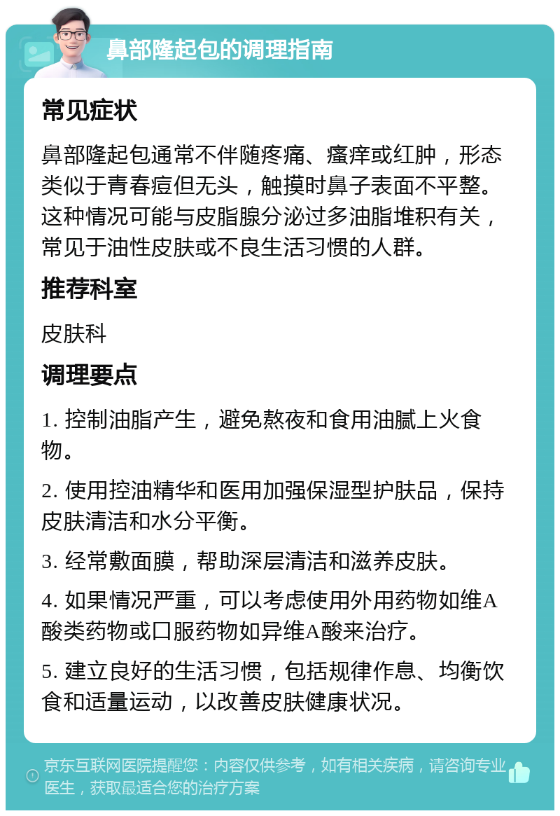 鼻部隆起包的调理指南 常见症状 鼻部隆起包通常不伴随疼痛、瘙痒或红肿，形态类似于青春痘但无头，触摸时鼻子表面不平整。这种情况可能与皮脂腺分泌过多油脂堆积有关，常见于油性皮肤或不良生活习惯的人群。 推荐科室 皮肤科 调理要点 1. 控制油脂产生，避免熬夜和食用油腻上火食物。 2. 使用控油精华和医用加强保湿型护肤品，保持皮肤清洁和水分平衡。 3. 经常敷面膜，帮助深层清洁和滋养皮肤。 4. 如果情况严重，可以考虑使用外用药物如维A酸类药物或口服药物如异维A酸来治疗。 5. 建立良好的生活习惯，包括规律作息、均衡饮食和适量运动，以改善皮肤健康状况。