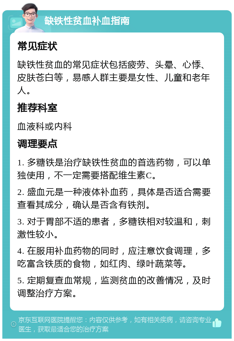 缺铁性贫血补血指南 常见症状 缺铁性贫血的常见症状包括疲劳、头晕、心悸、皮肤苍白等，易感人群主要是女性、儿童和老年人。 推荐科室 血液科或内科 调理要点 1. 多糖铁是治疗缺铁性贫血的首选药物，可以单独使用，不一定需要搭配维生素C。 2. 盛血元是一种液体补血药，具体是否适合需要查看其成分，确认是否含有铁剂。 3. 对于胃部不适的患者，多糖铁相对较温和，刺激性较小。 4. 在服用补血药物的同时，应注意饮食调理，多吃富含铁质的食物，如红肉、绿叶蔬菜等。 5. 定期复查血常规，监测贫血的改善情况，及时调整治疗方案。