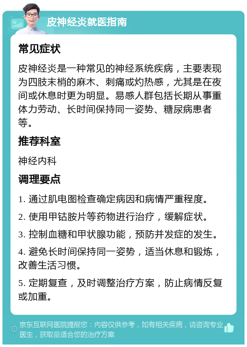 皮神经炎就医指南 常见症状 皮神经炎是一种常见的神经系统疾病，主要表现为四肢末梢的麻木、刺痛或灼热感，尤其是在夜间或休息时更为明显。易感人群包括长期从事重体力劳动、长时间保持同一姿势、糖尿病患者等。 推荐科室 神经内科 调理要点 1. 通过肌电图检查确定病因和病情严重程度。 2. 使用甲钴胺片等药物进行治疗，缓解症状。 3. 控制血糖和甲状腺功能，预防并发症的发生。 4. 避免长时间保持同一姿势，适当休息和锻炼，改善生活习惯。 5. 定期复查，及时调整治疗方案，防止病情反复或加重。