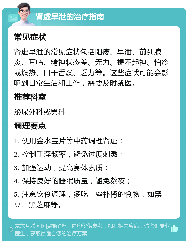 肾虚早泄的治疗指南 常见症状 肾虚早泄的常见症状包括阳痿、早泄、前列腺炎、耳鸣、精神状态差、无力、提不起神、怕冷或燥热、口干舌燥、乏力等。这些症状可能会影响到日常生活和工作，需要及时就医。 推荐科室 泌尿外科或男科 调理要点 1. 使用金水宝片等中药调理肾虚； 2. 控制手淫频率，避免过度刺激； 3. 加强运动，提高身体素质； 4. 保持良好的睡眠质量，避免熬夜； 5. 注意饮食调理，多吃一些补肾的食物，如黑豆、黑芝麻等。