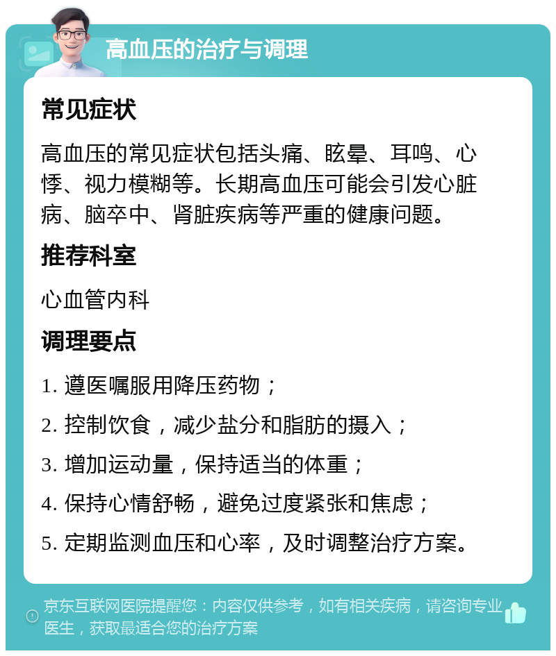 高血压的治疗与调理 常见症状 高血压的常见症状包括头痛、眩晕、耳鸣、心悸、视力模糊等。长期高血压可能会引发心脏病、脑卒中、肾脏疾病等严重的健康问题。 推荐科室 心血管内科 调理要点 1. 遵医嘱服用降压药物； 2. 控制饮食，减少盐分和脂肪的摄入； 3. 增加运动量，保持适当的体重； 4. 保持心情舒畅，避免过度紧张和焦虑； 5. 定期监测血压和心率，及时调整治疗方案。