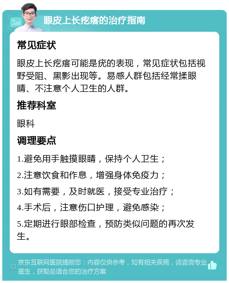 眼皮上长疙瘩的治疗指南 常见症状 眼皮上长疙瘩可能是疣的表现，常见症状包括视野受阻、黑影出现等。易感人群包括经常揉眼睛、不注意个人卫生的人群。 推荐科室 眼科 调理要点 1.避免用手触摸眼睛，保持个人卫生； 2.注意饮食和作息，增强身体免疫力； 3.如有需要，及时就医，接受专业治疗； 4.手术后，注意伤口护理，避免感染； 5.定期进行眼部检查，预防类似问题的再次发生。