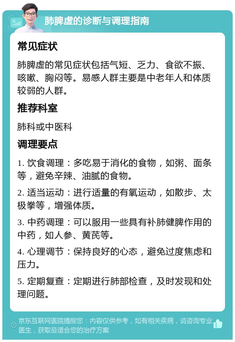 肺脾虚的诊断与调理指南 常见症状 肺脾虚的常见症状包括气短、乏力、食欲不振、咳嗽、胸闷等。易感人群主要是中老年人和体质较弱的人群。 推荐科室 肺科或中医科 调理要点 1. 饮食调理：多吃易于消化的食物，如粥、面条等，避免辛辣、油腻的食物。 2. 适当运动：进行适量的有氧运动，如散步、太极拳等，增强体质。 3. 中药调理：可以服用一些具有补肺健脾作用的中药，如人参、黄芪等。 4. 心理调节：保持良好的心态，避免过度焦虑和压力。 5. 定期复查：定期进行肺部检查，及时发现和处理问题。