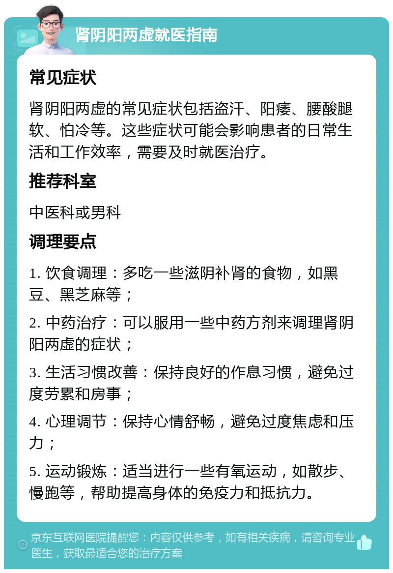 肾阴阳两虚就医指南 常见症状 肾阴阳两虚的常见症状包括盗汗、阳痿、腰酸腿软、怕冷等。这些症状可能会影响患者的日常生活和工作效率，需要及时就医治疗。 推荐科室 中医科或男科 调理要点 1. 饮食调理：多吃一些滋阴补肾的食物，如黑豆、黑芝麻等； 2. 中药治疗：可以服用一些中药方剂来调理肾阴阳两虚的症状； 3. 生活习惯改善：保持良好的作息习惯，避免过度劳累和房事； 4. 心理调节：保持心情舒畅，避免过度焦虑和压力； 5. 运动锻炼：适当进行一些有氧运动，如散步、慢跑等，帮助提高身体的免疫力和抵抗力。