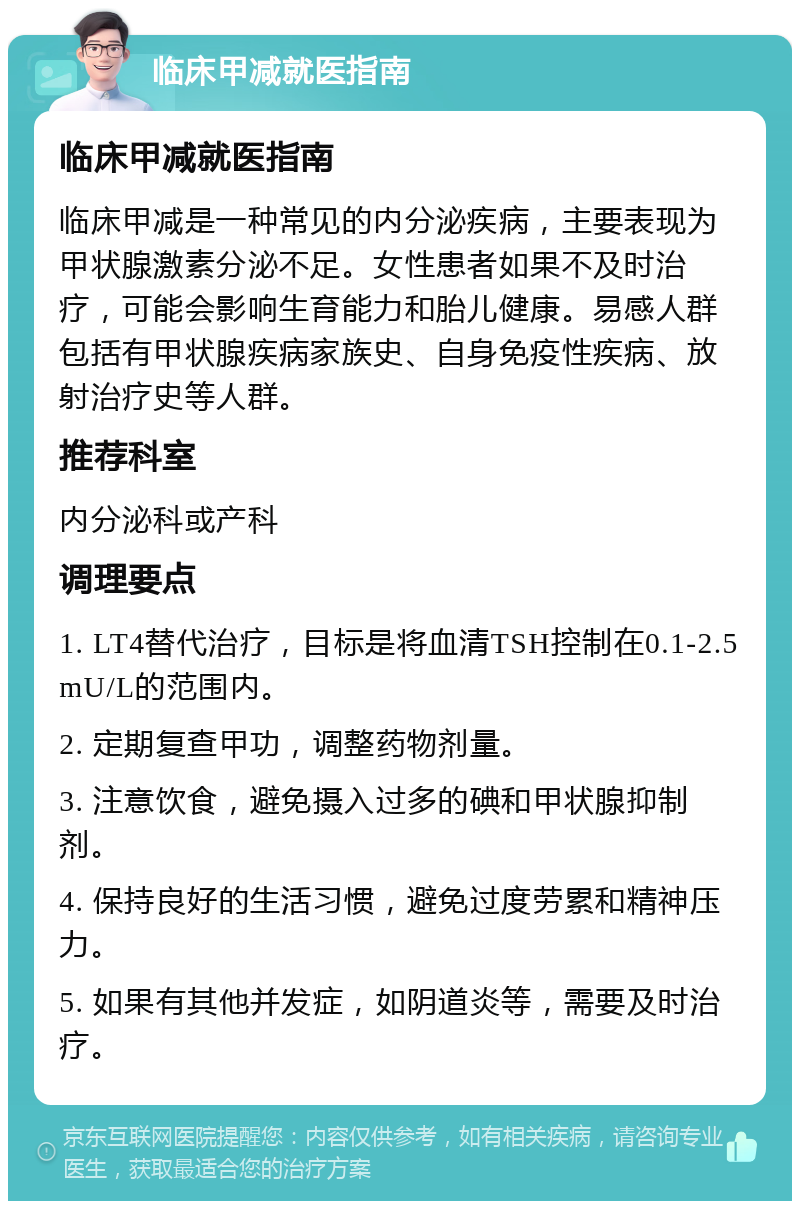 临床甲减就医指南 临床甲减就医指南 临床甲减是一种常见的内分泌疾病，主要表现为甲状腺激素分泌不足。女性患者如果不及时治疗，可能会影响生育能力和胎儿健康。易感人群包括有甲状腺疾病家族史、自身免疫性疾病、放射治疗史等人群。 推荐科室 内分泌科或产科 调理要点 1. LT4替代治疗，目标是将血清TSH控制在0.1-2.5 mU/L的范围内。 2. 定期复查甲功，调整药物剂量。 3. 注意饮食，避免摄入过多的碘和甲状腺抑制剂。 4. 保持良好的生活习惯，避免过度劳累和精神压力。 5. 如果有其他并发症，如阴道炎等，需要及时治疗。