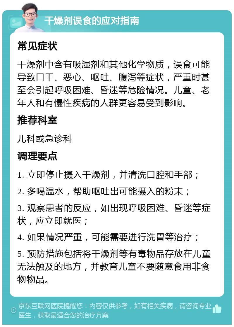 干燥剂误食的应对指南 常见症状 干燥剂中含有吸湿剂和其他化学物质，误食可能导致口干、恶心、呕吐、腹泻等症状，严重时甚至会引起呼吸困难、昏迷等危险情况。儿童、老年人和有慢性疾病的人群更容易受到影响。 推荐科室 儿科或急诊科 调理要点 1. 立即停止摄入干燥剂，并清洗口腔和手部； 2. 多喝温水，帮助呕吐出可能摄入的粉末； 3. 观察患者的反应，如出现呼吸困难、昏迷等症状，应立即就医； 4. 如果情况严重，可能需要进行洗胃等治疗； 5. 预防措施包括将干燥剂等有毒物品存放在儿童无法触及的地方，并教育儿童不要随意食用非食物物品。