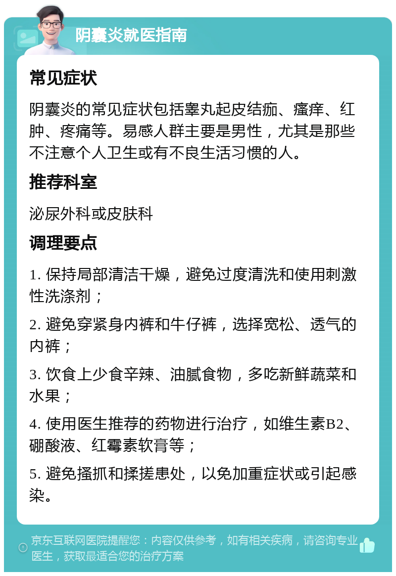 阴囊炎就医指南 常见症状 阴囊炎的常见症状包括睾丸起皮结痂、瘙痒、红肿、疼痛等。易感人群主要是男性，尤其是那些不注意个人卫生或有不良生活习惯的人。 推荐科室 泌尿外科或皮肤科 调理要点 1. 保持局部清洁干燥，避免过度清洗和使用刺激性洗涤剂； 2. 避免穿紧身内裤和牛仔裤，选择宽松、透气的内裤； 3. 饮食上少食辛辣、油腻食物，多吃新鲜蔬菜和水果； 4. 使用医生推荐的药物进行治疗，如维生素B2、硼酸液、红霉素软膏等； 5. 避免搔抓和揉搓患处，以免加重症状或引起感染。