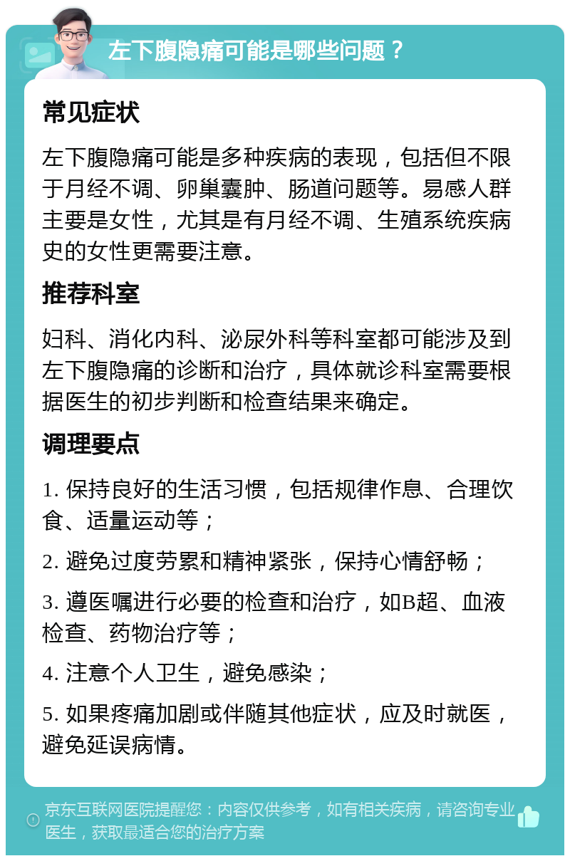 左下腹隐痛可能是哪些问题？ 常见症状 左下腹隐痛可能是多种疾病的表现，包括但不限于月经不调、卵巢囊肿、肠道问题等。易感人群主要是女性，尤其是有月经不调、生殖系统疾病史的女性更需要注意。 推荐科室 妇科、消化内科、泌尿外科等科室都可能涉及到左下腹隐痛的诊断和治疗，具体就诊科室需要根据医生的初步判断和检查结果来确定。 调理要点 1. 保持良好的生活习惯，包括规律作息、合理饮食、适量运动等； 2. 避免过度劳累和精神紧张，保持心情舒畅； 3. 遵医嘱进行必要的检查和治疗，如B超、血液检查、药物治疗等； 4. 注意个人卫生，避免感染； 5. 如果疼痛加剧或伴随其他症状，应及时就医，避免延误病情。