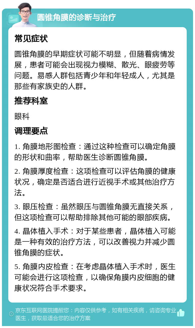 圆锥角膜的诊断与治疗 常见症状 圆锥角膜的早期症状可能不明显，但随着病情发展，患者可能会出现视力模糊、散光、眼疲劳等问题。易感人群包括青少年和年轻成人，尤其是那些有家族史的人群。 推荐科室 眼科 调理要点 1. 角膜地形图检查：通过这种检查可以确定角膜的形状和曲率，帮助医生诊断圆锥角膜。 2. 角膜厚度检查：这项检查可以评估角膜的健康状况，确定是否适合进行近视手术或其他治疗方法。 3. 眼压检查：虽然眼压与圆锥角膜无直接关系，但这项检查可以帮助排除其他可能的眼部疾病。 4. 晶体植入手术：对于某些患者，晶体植入可能是一种有效的治疗方法，可以改善视力并减少圆锥角膜的症状。 5. 角膜内皮检查：在考虑晶体植入手术时，医生可能会进行这项检查，以确保角膜内皮细胞的健康状况符合手术要求。