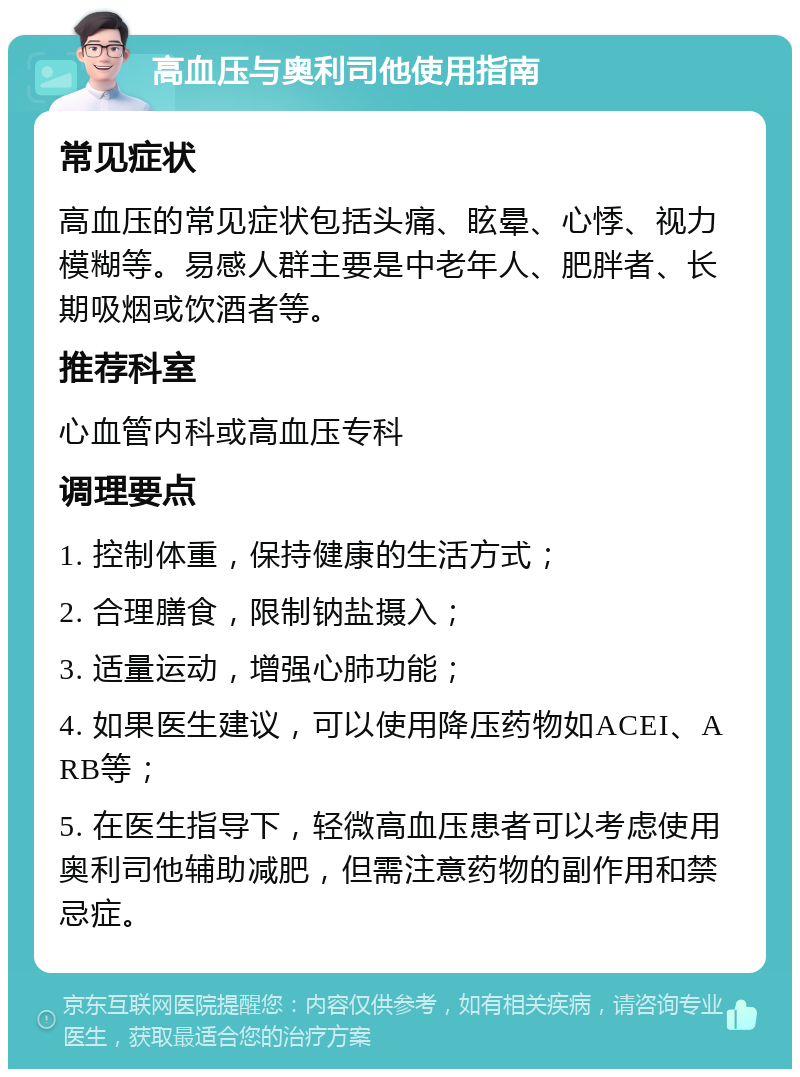 高血压与奥利司他使用指南 常见症状 高血压的常见症状包括头痛、眩晕、心悸、视力模糊等。易感人群主要是中老年人、肥胖者、长期吸烟或饮酒者等。 推荐科室 心血管内科或高血压专科 调理要点 1. 控制体重，保持健康的生活方式； 2. 合理膳食，限制钠盐摄入； 3. 适量运动，增强心肺功能； 4. 如果医生建议，可以使用降压药物如ACEI、ARB等； 5. 在医生指导下，轻微高血压患者可以考虑使用奥利司他辅助减肥，但需注意药物的副作用和禁忌症。