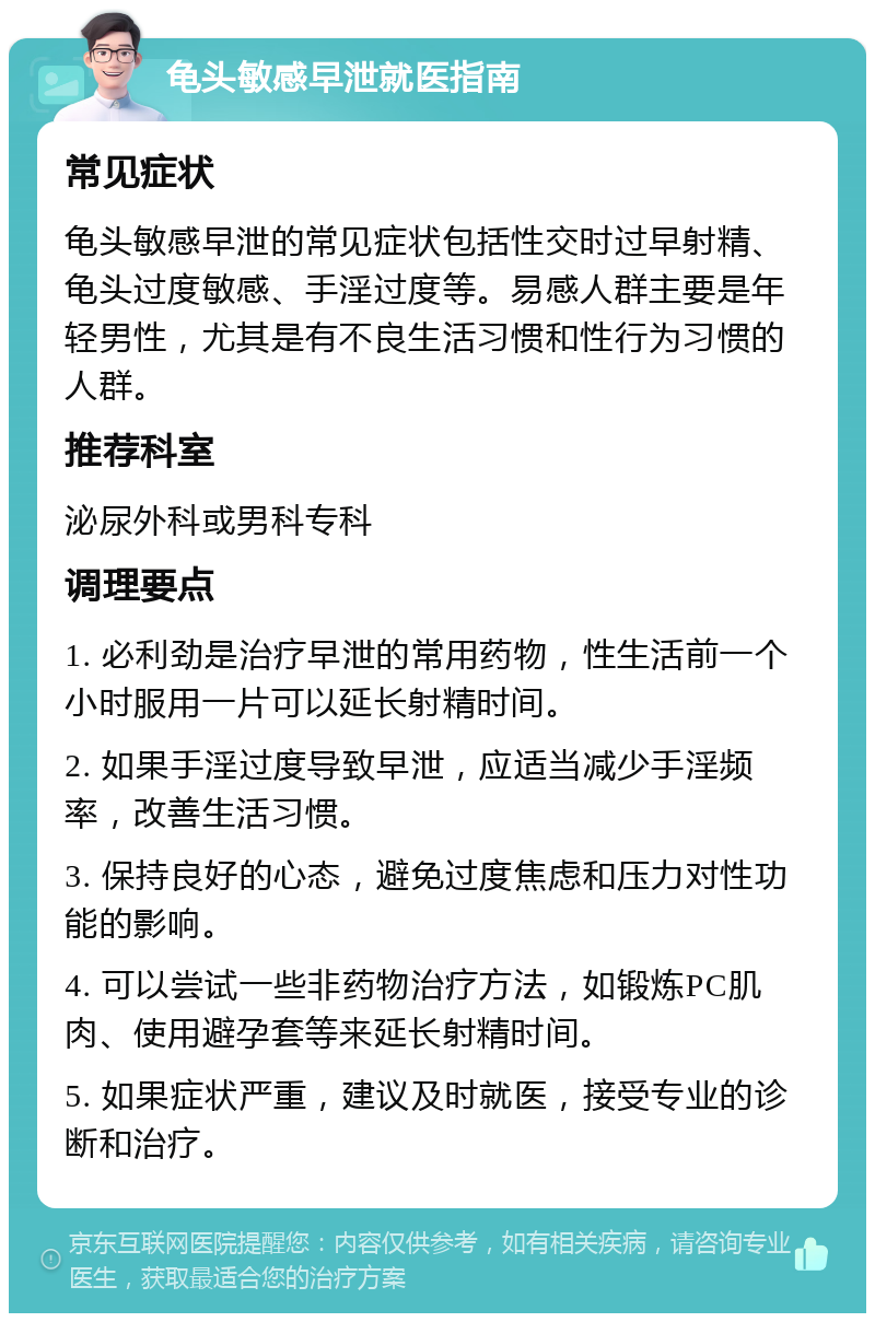 龟头敏感早泄就医指南 常见症状 龟头敏感早泄的常见症状包括性交时过早射精、龟头过度敏感、手淫过度等。易感人群主要是年轻男性，尤其是有不良生活习惯和性行为习惯的人群。 推荐科室 泌尿外科或男科专科 调理要点 1. 必利劲是治疗早泄的常用药物，性生活前一个小时服用一片可以延长射精时间。 2. 如果手淫过度导致早泄，应适当减少手淫频率，改善生活习惯。 3. 保持良好的心态，避免过度焦虑和压力对性功能的影响。 4. 可以尝试一些非药物治疗方法，如锻炼PC肌肉、使用避孕套等来延长射精时间。 5. 如果症状严重，建议及时就医，接受专业的诊断和治疗。