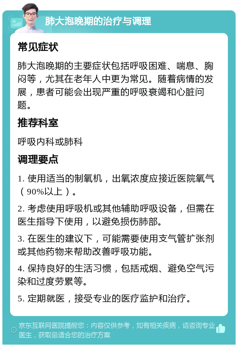 肺大泡晚期的治疗与调理 常见症状 肺大泡晚期的主要症状包括呼吸困难、喘息、胸闷等，尤其在老年人中更为常见。随着病情的发展，患者可能会出现严重的呼吸衰竭和心脏问题。 推荐科室 呼吸内科或肺科 调理要点 1. 使用适当的制氧机，出氧浓度应接近医院氧气（90%以上）。 2. 考虑使用呼吸机或其他辅助呼吸设备，但需在医生指导下使用，以避免损伤肺部。 3. 在医生的建议下，可能需要使用支气管扩张剂或其他药物来帮助改善呼吸功能。 4. 保持良好的生活习惯，包括戒烟、避免空气污染和过度劳累等。 5. 定期就医，接受专业的医疗监护和治疗。