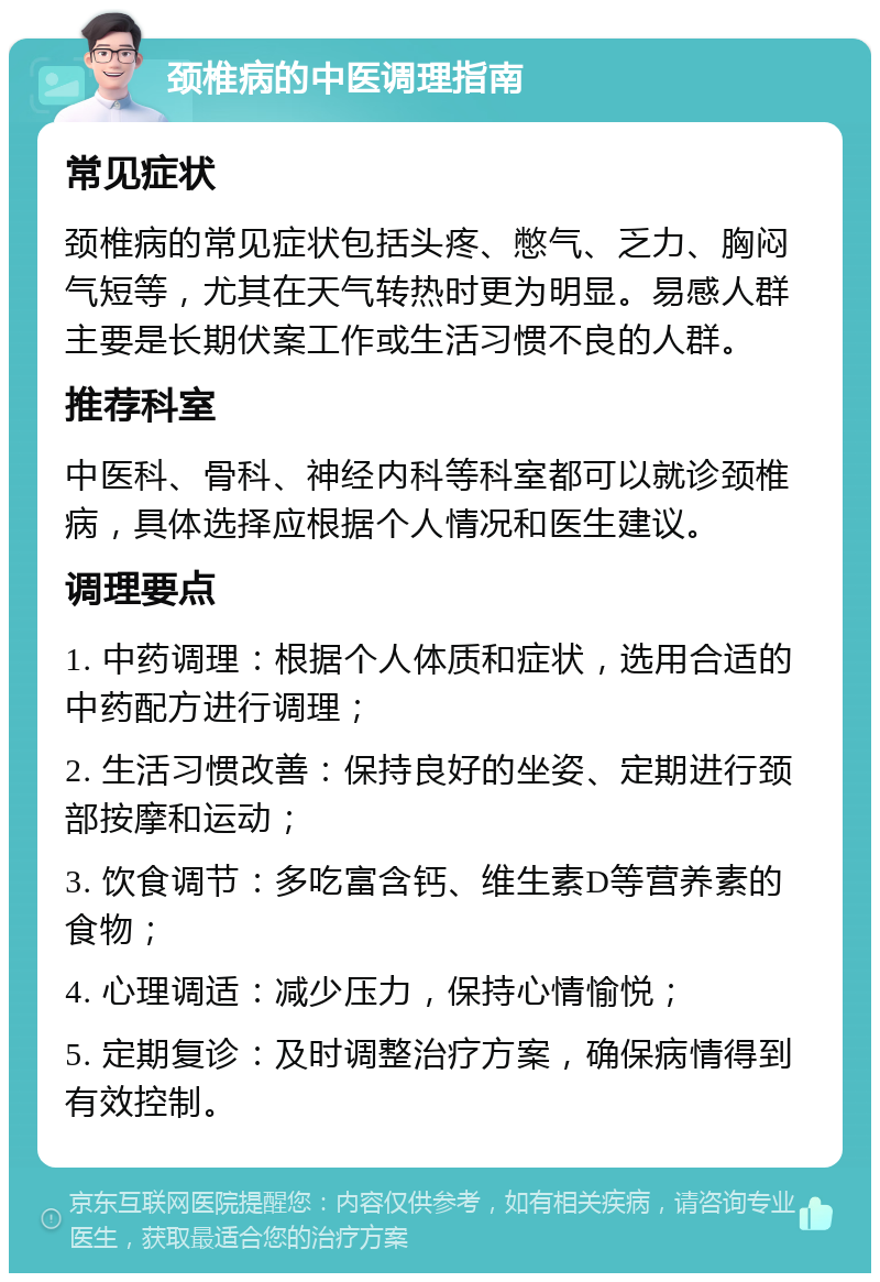 颈椎病的中医调理指南 常见症状 颈椎病的常见症状包括头疼、憋气、乏力、胸闷气短等，尤其在天气转热时更为明显。易感人群主要是长期伏案工作或生活习惯不良的人群。 推荐科室 中医科、骨科、神经内科等科室都可以就诊颈椎病，具体选择应根据个人情况和医生建议。 调理要点 1. 中药调理：根据个人体质和症状，选用合适的中药配方进行调理； 2. 生活习惯改善：保持良好的坐姿、定期进行颈部按摩和运动； 3. 饮食调节：多吃富含钙、维生素D等营养素的食物； 4. 心理调适：减少压力，保持心情愉悦； 5. 定期复诊：及时调整治疗方案，确保病情得到有效控制。