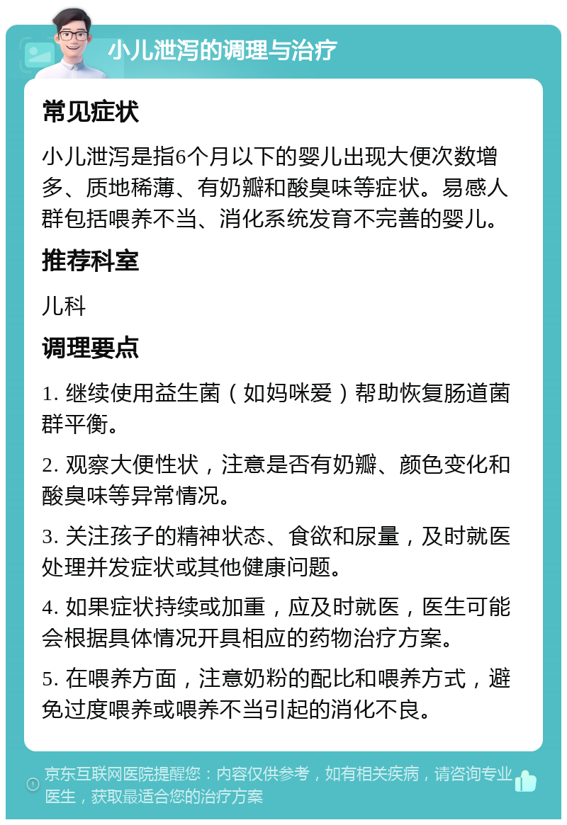 小儿泄泻的调理与治疗 常见症状 小儿泄泻是指6个月以下的婴儿出现大便次数增多、质地稀薄、有奶瓣和酸臭味等症状。易感人群包括喂养不当、消化系统发育不完善的婴儿。 推荐科室 儿科 调理要点 1. 继续使用益生菌（如妈咪爱）帮助恢复肠道菌群平衡。 2. 观察大便性状，注意是否有奶瓣、颜色变化和酸臭味等异常情况。 3. 关注孩子的精神状态、食欲和尿量，及时就医处理并发症状或其他健康问题。 4. 如果症状持续或加重，应及时就医，医生可能会根据具体情况开具相应的药物治疗方案。 5. 在喂养方面，注意奶粉的配比和喂养方式，避免过度喂养或喂养不当引起的消化不良。