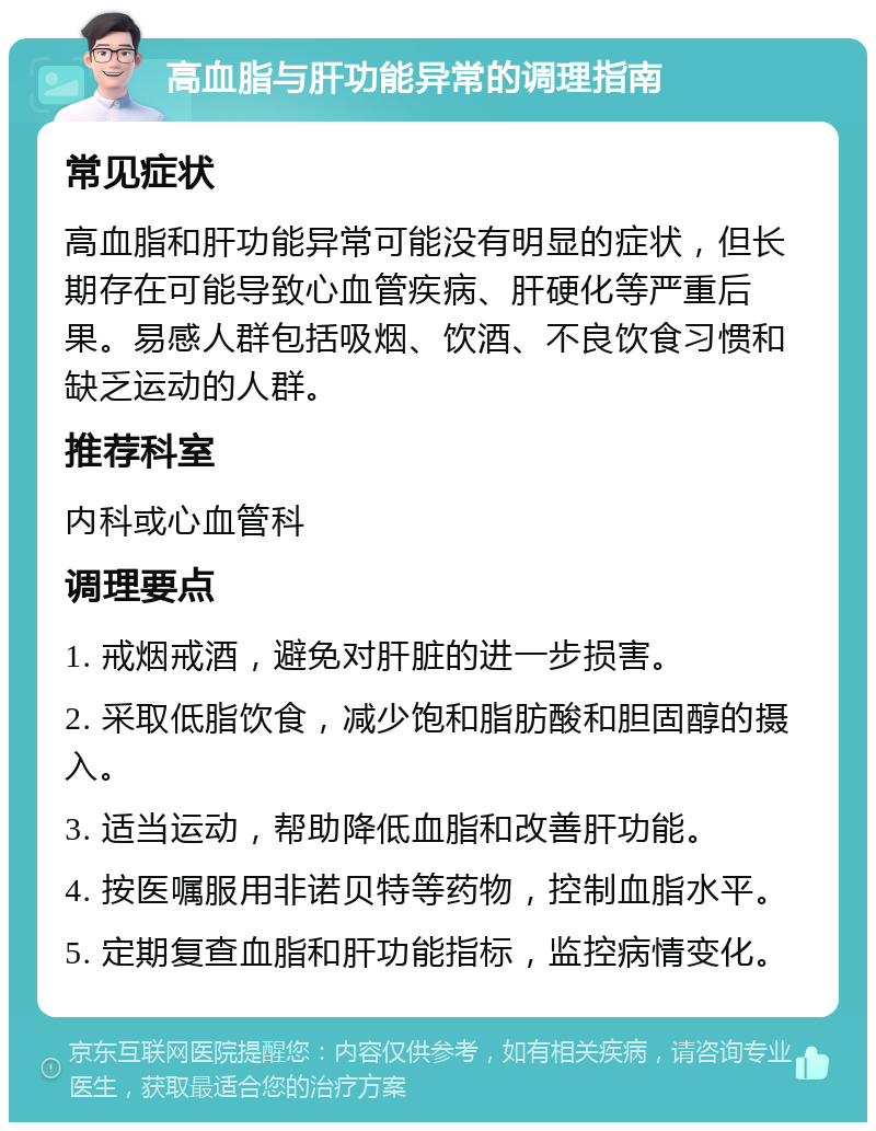 高血脂与肝功能异常的调理指南 常见症状 高血脂和肝功能异常可能没有明显的症状，但长期存在可能导致心血管疾病、肝硬化等严重后果。易感人群包括吸烟、饮酒、不良饮食习惯和缺乏运动的人群。 推荐科室 内科或心血管科 调理要点 1. 戒烟戒酒，避免对肝脏的进一步损害。 2. 采取低脂饮食，减少饱和脂肪酸和胆固醇的摄入。 3. 适当运动，帮助降低血脂和改善肝功能。 4. 按医嘱服用非诺贝特等药物，控制血脂水平。 5. 定期复查血脂和肝功能指标，监控病情变化。