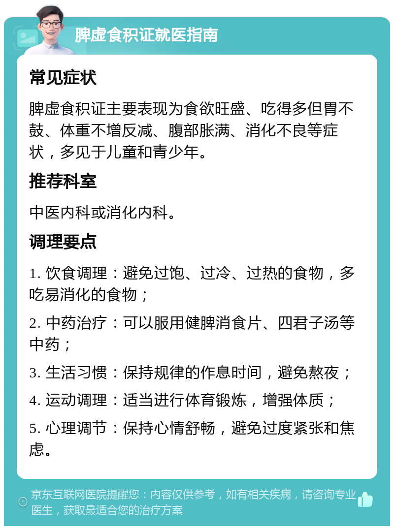 脾虚食积证就医指南 常见症状 脾虚食积证主要表现为食欲旺盛、吃得多但胃不鼓、体重不增反减、腹部胀满、消化不良等症状，多见于儿童和青少年。 推荐科室 中医内科或消化内科。 调理要点 1. 饮食调理：避免过饱、过冷、过热的食物，多吃易消化的食物； 2. 中药治疗：可以服用健脾消食片、四君子汤等中药； 3. 生活习惯：保持规律的作息时间，避免熬夜； 4. 运动调理：适当进行体育锻炼，增强体质； 5. 心理调节：保持心情舒畅，避免过度紧张和焦虑。