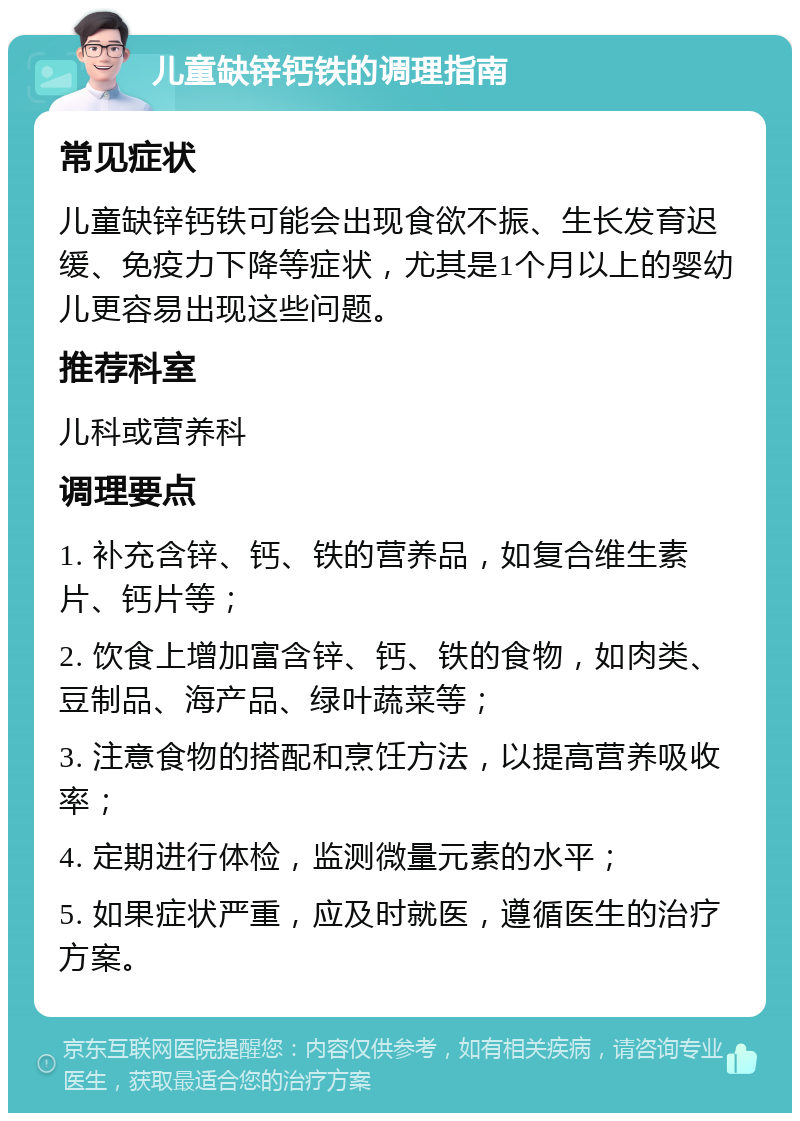 儿童缺锌钙铁的调理指南 常见症状 儿童缺锌钙铁可能会出现食欲不振、生长发育迟缓、免疫力下降等症状，尤其是1个月以上的婴幼儿更容易出现这些问题。 推荐科室 儿科或营养科 调理要点 1. 补充含锌、钙、铁的营养品，如复合维生素片、钙片等； 2. 饮食上增加富含锌、钙、铁的食物，如肉类、豆制品、海产品、绿叶蔬菜等； 3. 注意食物的搭配和烹饪方法，以提高营养吸收率； 4. 定期进行体检，监测微量元素的水平； 5. 如果症状严重，应及时就医，遵循医生的治疗方案。